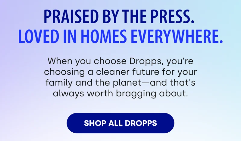 Praised by the press.  Loved in homes everywhere. When you choose Dropps, you're choosing a cleaner future for your family and the planet—and that's always worth bragging about. Shop All Dropps