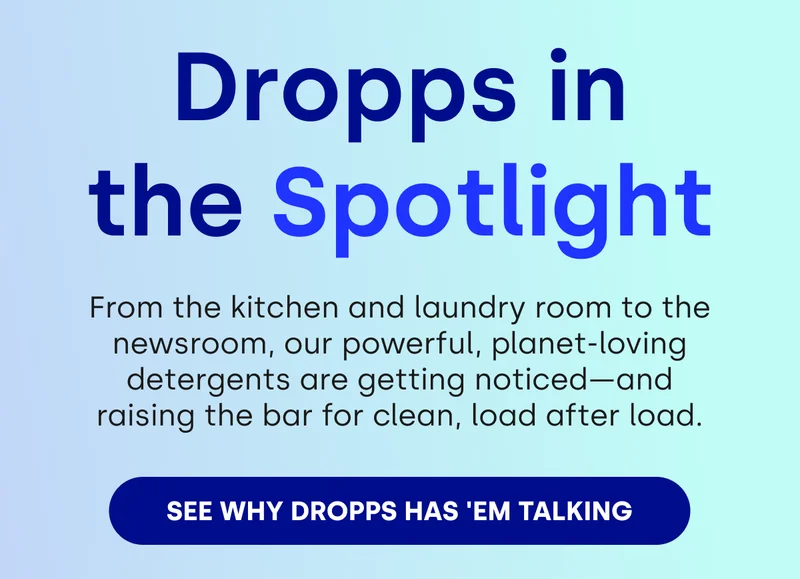 Dropps in the Spotlight  From the kitchen and laundry room to the newsroom, our powerful, planet-loving detergents are getting noticed—and raising the bar for clean, load after load. SEE WHY DROPPS HAS 'EM TALKING