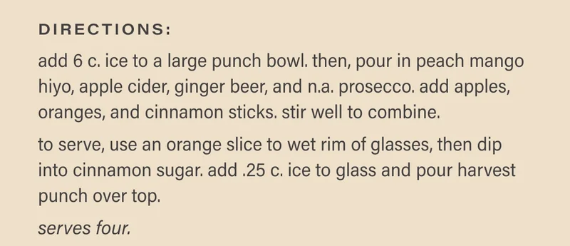 directions: add 6 c. ice to a large punch bowl. then, pour in peach mango hiyo, apple cider, ginger beer, and n.a. prosecco. add apples, oranges, and cinnamon sticks. stir well to combine.   to serve, use an orange slice to wet rim of glasses, then dip into cinnamon sugar. add .25 c. ice to glass and pour harvest punch over top.   serves four.