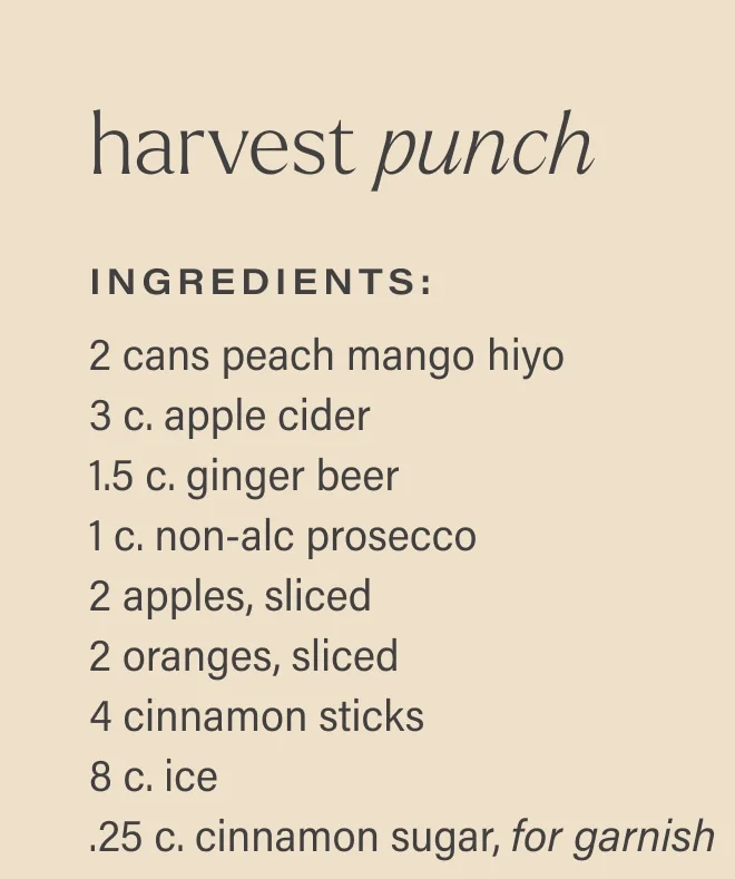 harvest punch Ingredients: 2 cans peach mango hiyo  3 c. apple cider  1.5 c. ginger beer 1 c. non-alc prosecco  2 apples, sliced  2 oranges, sliced  4 cinnamon sticks  8 c. ice  .25 c. cinnamon sugar, for garnish