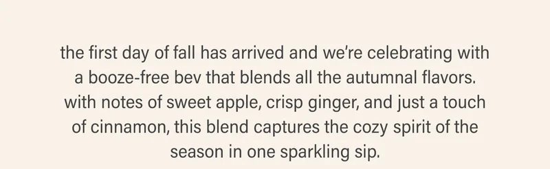 the first day of fall has arrived and we’re celebrating with a booze-free bev that blends all the autumnal flavors. with notes of sweet apple, crisp ginger, and just a touch of cinnamon, this blend captures the cozy spirit of the season in one sparkling sip.