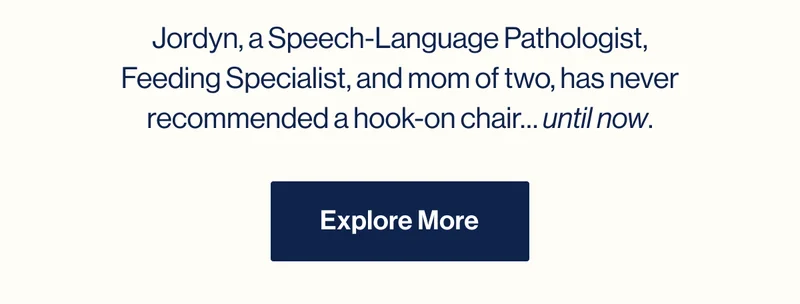 Jordyn, a Speech-Language Pathologist, Feeding Specialist, and mom of two, has never recommended a hook-on chair… until now. Explore More