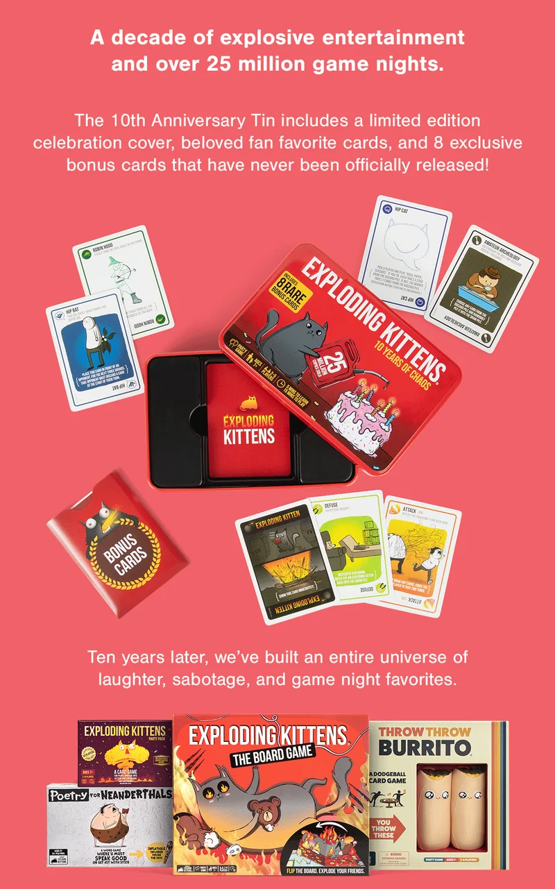 A decade of explosive entertainment and over 25 million game nights. | The 10th Anniversary Tin includes a limited edition celebration cover, beloved fan favorite cards, and 8 exclusive bonus cards that have never been officially released! | Ten years later, we've built an entire universe of laughter, sabotage, and game night favorites.