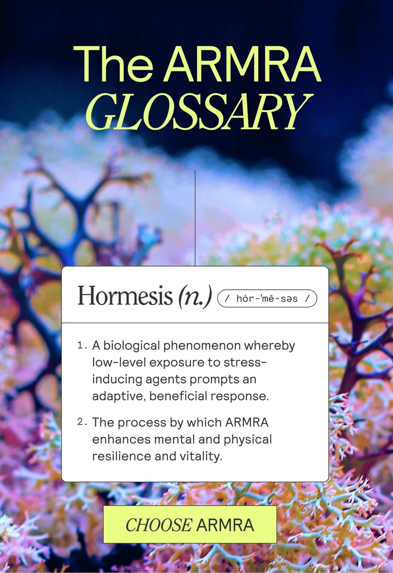 The ARMRA GLOSSARY D Hormesis (n.) 1. A biological phenomenon whereby low-level exposure to stress-inducing agents prompts an adaptive, beneficial response. 2. The process by which ARMRA enhances mental and physical resilience and vitality. CHOOSE ARMRA