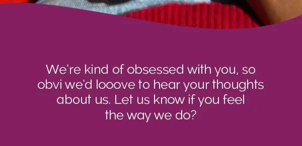We're kind of obsessed with you, so obvi we'd looove to hear your thoughts about us. Let us know if you feel the way we do?
