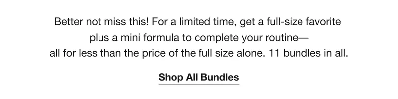 Better not miss this! For a limited time, get a full-size favorite plus a mini formula to complete your routine––all for less than the price of the full size alone. 11 bundles in all. | Shop All Bundles
