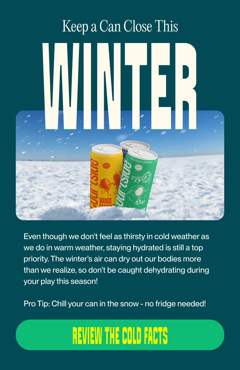 WiNTER Even though we don't feel as thirsty in cold weather as we do in warm weather, staying hydrated is still a top priority. The winter’s air can dry out our bodies more than we realize, so don’t be caught dehydrating during your play this season!  Pro Tip: Chill your can in the snow - no fridge needed!  review the cold facts
