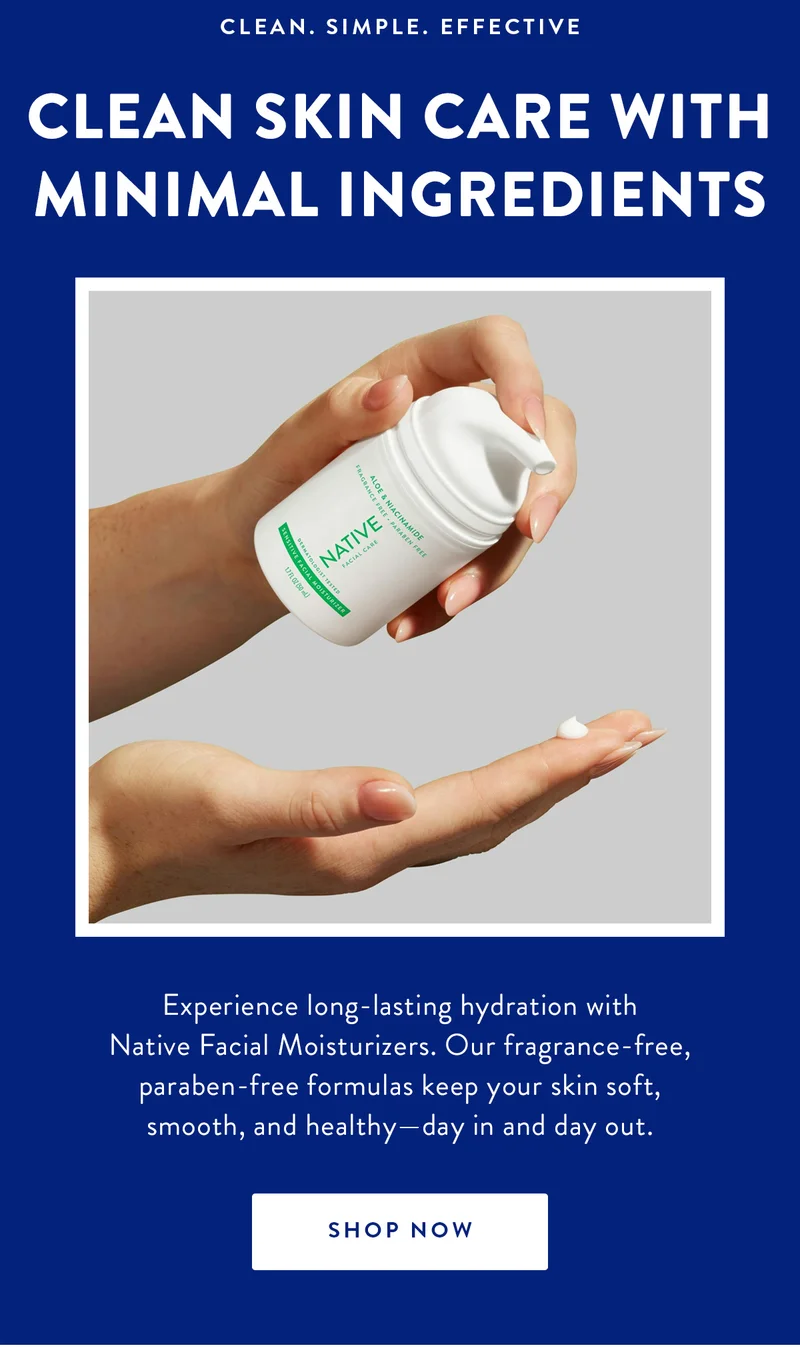 CLEAN. SIMPLE. EFFECTIVE CLEAN SKIN CARE WITH MINIMAL INGREDIENTS Experience long-lasting hydration with Native Facial Moisturizers. Our fragrance-free, paraben-free formulas keep your skin soft, smooth, and healthy-day in and day out. SHOP NOW