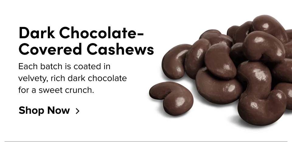 Dark Chocolate-Covered Cashews; Each batch is coated in velvety rich dark chocolate for a sweet crunch.Shop Now