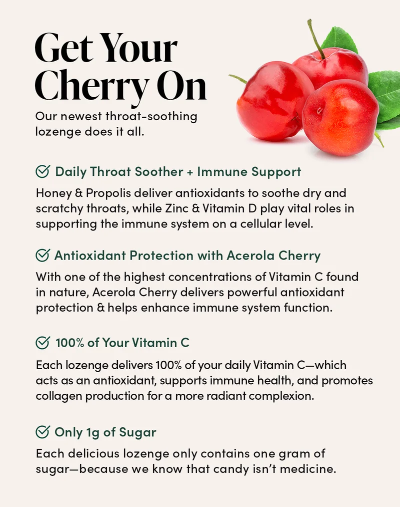 Get Your Cherry On            Our newest throat-soothing lozenge does it all.     Daily Throat Soother + Immune Support      Honey & Propolis deliver antioxidants to soothe dry and scratchy throats, while Zinc & Vitamin D play vital roles in supporting the immune system on a cellular level.        Antioxidant Protection with Acerola Cherry        With one of the highest concentrations of Vitamin C found in nature, Acerola Cherry delivers powerful antioxidant protection & helps enhance immune system function.    100% of Your Vitamin C       Each lozenge delivers 100% of your daily Vitamin C—which acts as an antioxidant, supports immune health, and promotes collagen production for a more radiant complexion.               Only 1g of Sugar   Each delicious lozenge only contains one gram of sugar—because we know that candy isn’t medicine.