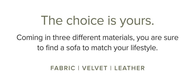 Coming in three different materials, you are sure to find a sofa to match your lifestyle. Fabric, Velvet, and Leather.