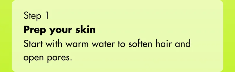 Step 1 - Prep your skin: Start with warm water to soften hair and open pores.