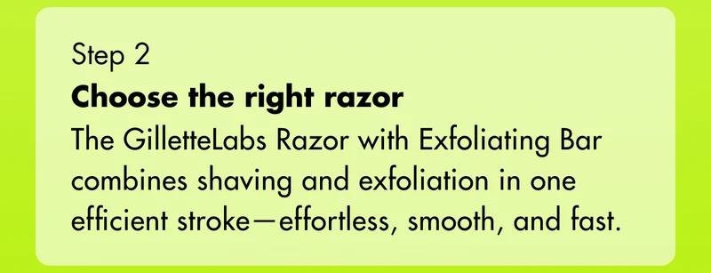 Step 2 - Choose the right razor: The GilletteLabs Razor with Exfoliating Bar combines shaving and exfoliation in one efficient stroke—effortless, smooth, and fast.