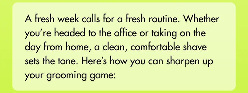 A fresh week calls for a fresh routine. Whether you’re headed to the office or taking on the day from home, a clean, comfortable shave sets the tone. Here’s how you can sharpen up your grooming game: