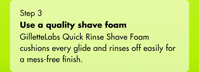 Step 3 - Use a quality shave foam: GilletteLabs Quick Rinse Shave Foam cushions every glide and rinses off easily for a mess-free finish.