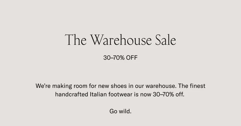 The Warehouse Sale 30-70% OFF. We're making room for new shoes in our warehouse. The finest handcrafted Italian footwear is now 30-70% off. Go wild.