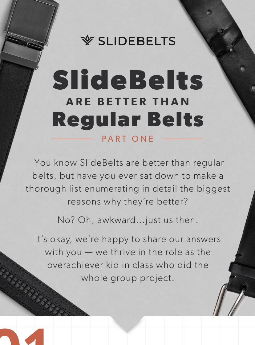 You know SlideBelts are better than regular belts, but have you ever sat down to make a thorough list enumerating in detail the biggest reasons why they’re better? No? Oh, awkward…just us then. It’s okay, we’re happy to share our answers with you — we thrive in the role as the overachiever kid in class who did the whole group project. You know SlideBelts are better than regular belts, but have you ever sat down to make a thorough list enumerating in detail the biggest reasons why they’re better? No? Oh, awkward…just us then. It’s okay, we’re happy to share our answers with you — we thrive in the role as the overachiever kid in class who did the whole group project.