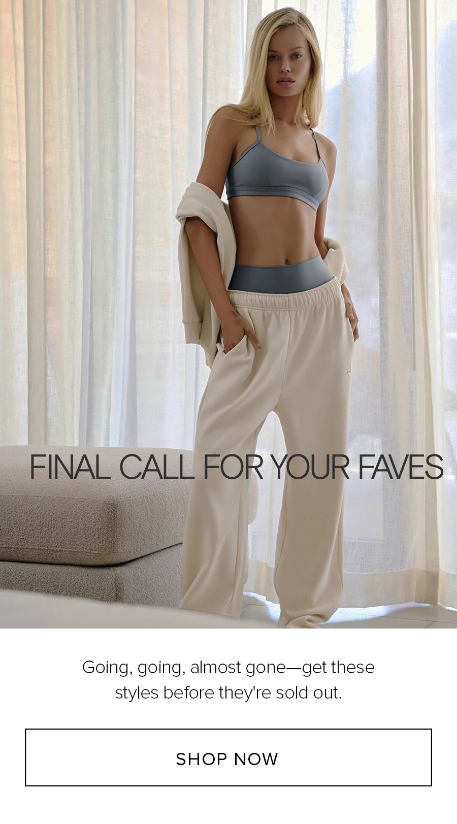 FINAL CALL FOR YOUR FAVES Going, going, almost gone-get these styles before they're sold out. SHOP NOW