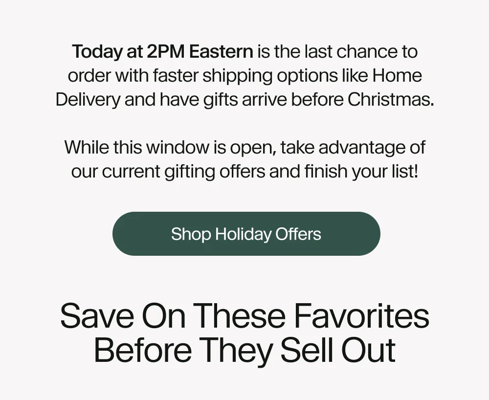 Today at 2 PM Eastern is the last chance to order with Standard Shipping and have gifts arrive by Christmas.  While this window is open, take advantage of our current gifting offers and finish your list!