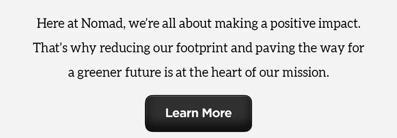 Earth Day Every Day. Here at Nomad, we're all about making a positive impact. That's why reducing our footprint and paving the way for a greener future is at the heart of our mission. Learn More.