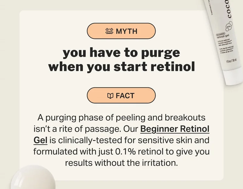 you have to purge when you start retinol A purging phase of peeling and breakouts isn’t a rite of passage. Our Beginner Retinol Gel is clinically-tested for sensitive skin and formulated with just 0.1% retinol to give you results without the irritation.