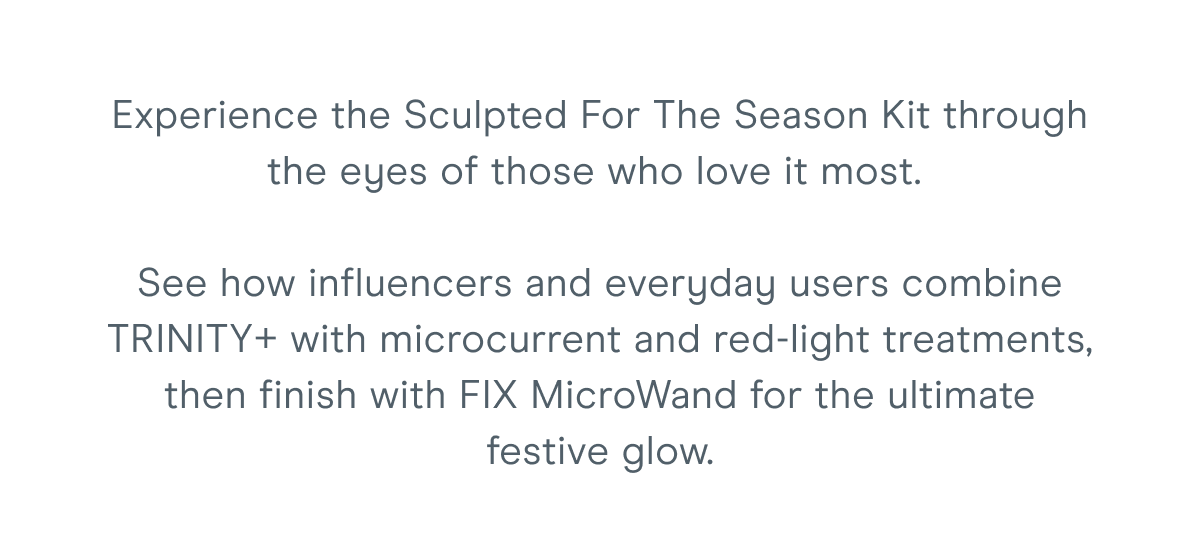 Experience the Sculpted For The Season Kit through the eyes of those who love it most. See how influencers and everyday users combine TRINITY+ with microcurrent and red-light treatments, then finish with FIX MicroWand for the ultimate festive glow.