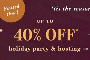 limited time! up to 40% Off* holiday party & hosting faves
