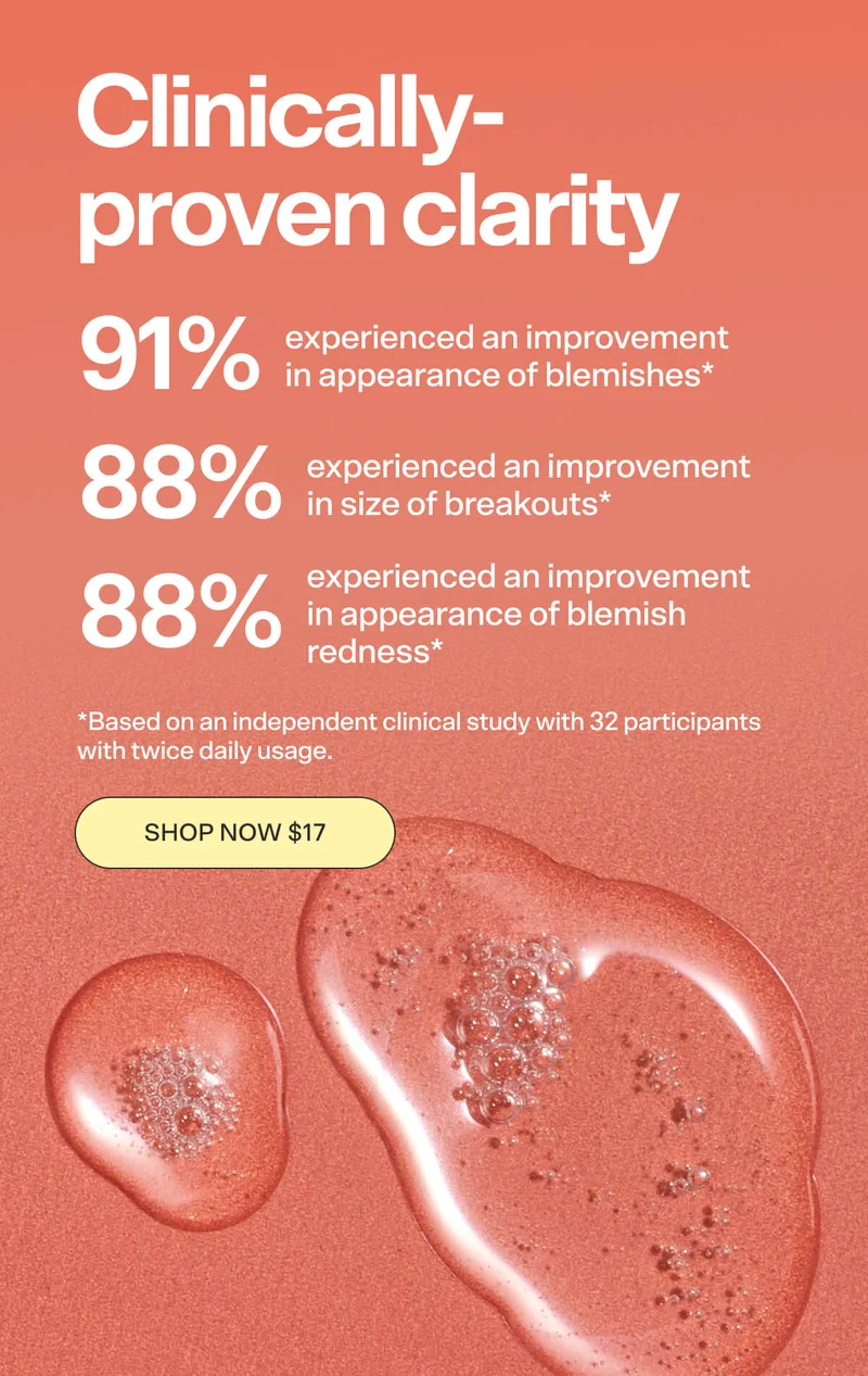 Clinically-proven clarity.  91% experienced an improvement in appearance of blemishes* 88% experienced an improvement in size of breakouts* 88% experienced an improvement in appearance of blemish redness* *Based on an independent clinical study with 32 participants with twice daily usage.