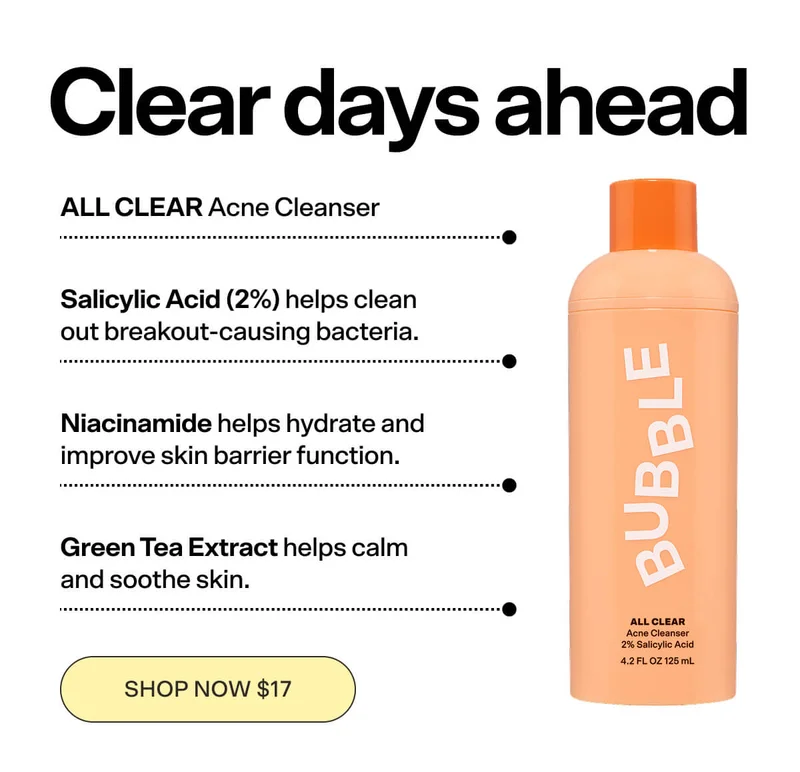 ALL CLEAR Acne Cleanser [SHOP NOW $17]  2% Salicylic Acid  Salicylic Acid helps clean out breakout-causing bacteria. Niacinamide helps hydrate and improve skin barrier function.  Green Tea Extract helps calm and soothe skin. SHOP NOW $17