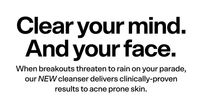 Clear your mind. And your face. When breakouts threaten to rain on your parade, our NEW cleanser delivers clinically-proven clarity to acne prone skin.