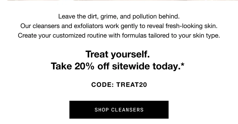 Leave the dirt, grime, and pollution behind. Our cleansers and exfoliators work gently to reveal fresh-looking skin. Create your customized routine with formulas tailored to your skin type. Treat yourself. Take 20% off sitewide today.* CODE: discount code | SHOP CLEANSERS | *Ends 11/11/23. Excludes gift sets, travel sizes, and Black Honey Almost Lipstick.