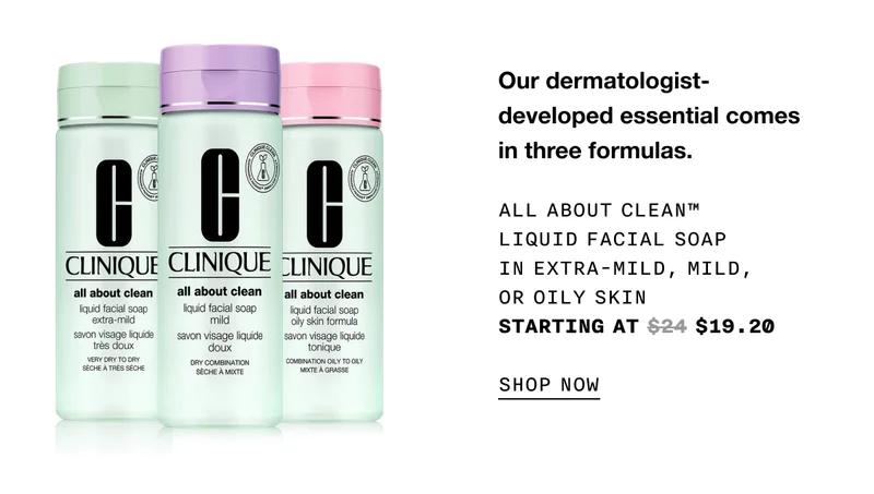 Our dermatologist-developed essential comes in three formulas. ALL ABOUT CLEAN TM LIQUID FACIAL SOAP IN EXTRA-MILD, MILD, OR OILY SKIN | STARTING AT $19.20 SHOP NOW