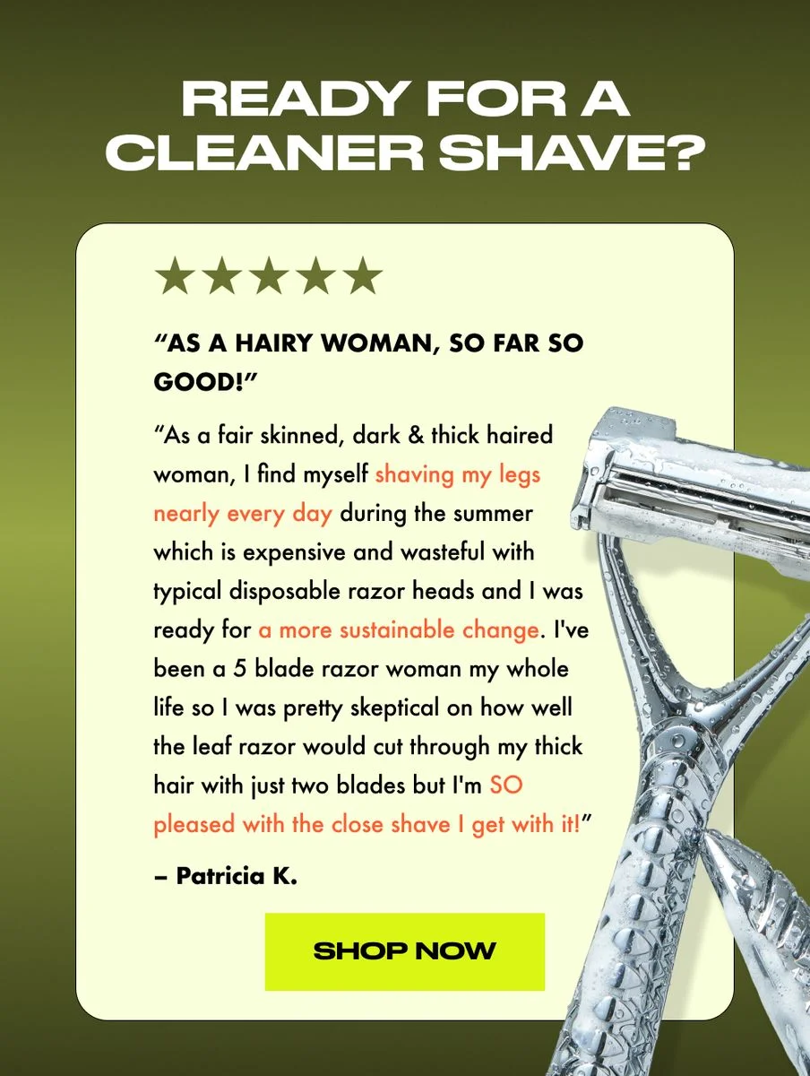 As a fair skinned, dark & thick haired woman, I find myself shaving my legs nearly every day during the summer which is expensive and wasteful with typical disposable razor heads and I was ready for a more sustainable change. I've been a 5 blade razor woman my whole life so I was pretty skeptical on how well the leaf razor would cut through my thick hair with just two blades but I'm SO pleased with the close shave I get with it!  - Patricia K.