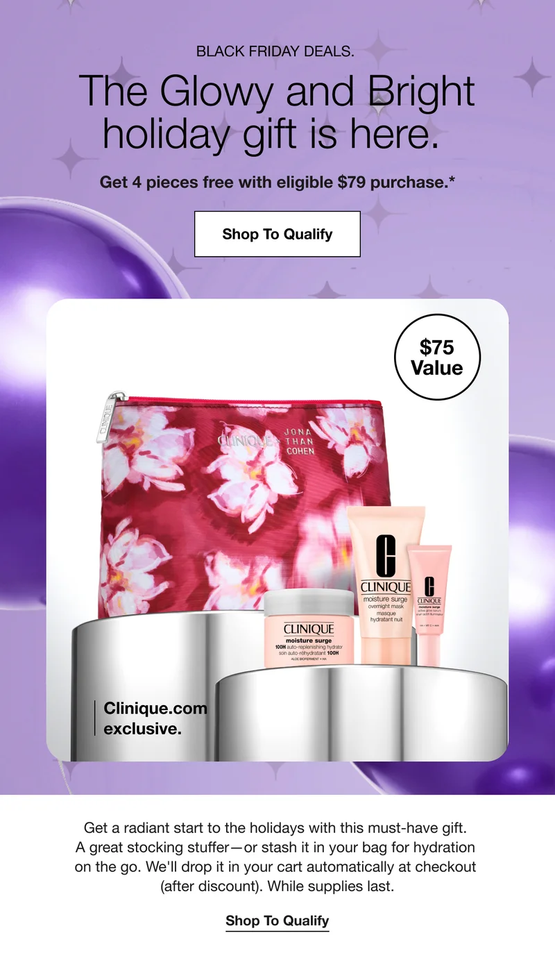 BLACK FRIDAY DEALS. | The Glowy and Bright holiday gift is here. | Get 4 pieces free with eligible $79 purchase.* | Shop To Qualify | $75 Value | Get a radiant start to the holidays with this must-have gift. A great stocking stuffer-or stash it in your bag for hydration on the go. We’ll drop it in your cart automatically at checkout (after discount). While supplies last. | Shop To Qualify