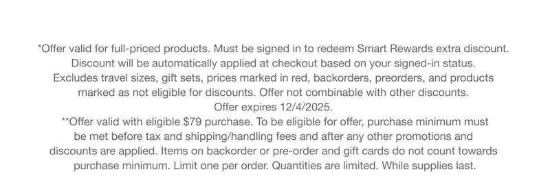 *Offer valid for full-priced products. Must be signed in to redeem Smart Rewards extra discount. Discount will be automatically applied at checkout based on your signed-in status. Excludes travel sizes, gift sets, prices marked in red, backorders, preorders, and products marked as not eligible for discounts. Offer not combinable with other discounts. Offer expires 12/4/2025. **Offer valid with eligible $79 purchase. To be eligible for offer, purchase minimum must be met before tax and shipping/handling fees and after any other promotions and discounts are applied. Items on backorder or pre-order and gift cards do not count towards purchase minimum. Limit one per order. Quantities are limited. While supplies last.