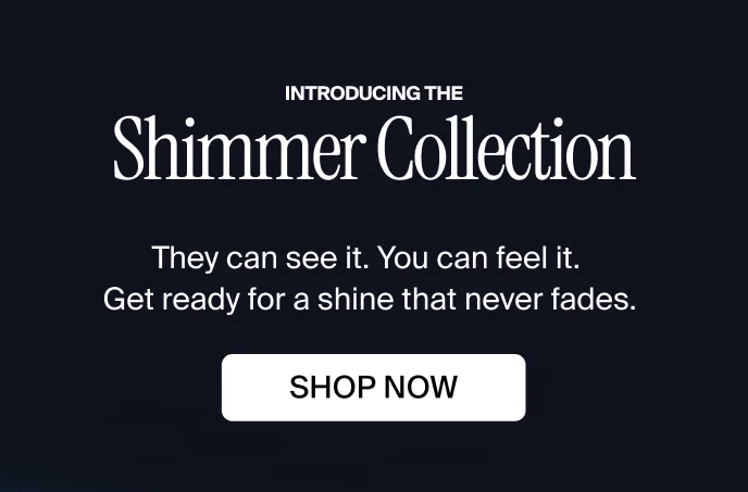Introducing the Shimmer Collection. They can see it. You can feel it. Get ready for a shine that never fades. SHOP NOW.