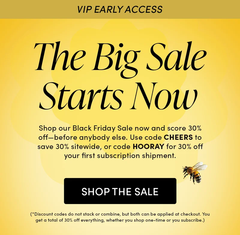 VIP Early Access   The Big Sale Starts Now    Shop our Black Friday Sale now and score 30% off—before anybody else. Use code CHEERS to save 30% sitewide, or code HOORAY for 30% off your first subscription shipment. (*Discount codes do not stack or combine, but both can be applied at checkout. You get a total of 30% off everything, whether you shop one-time or you subscribe.)