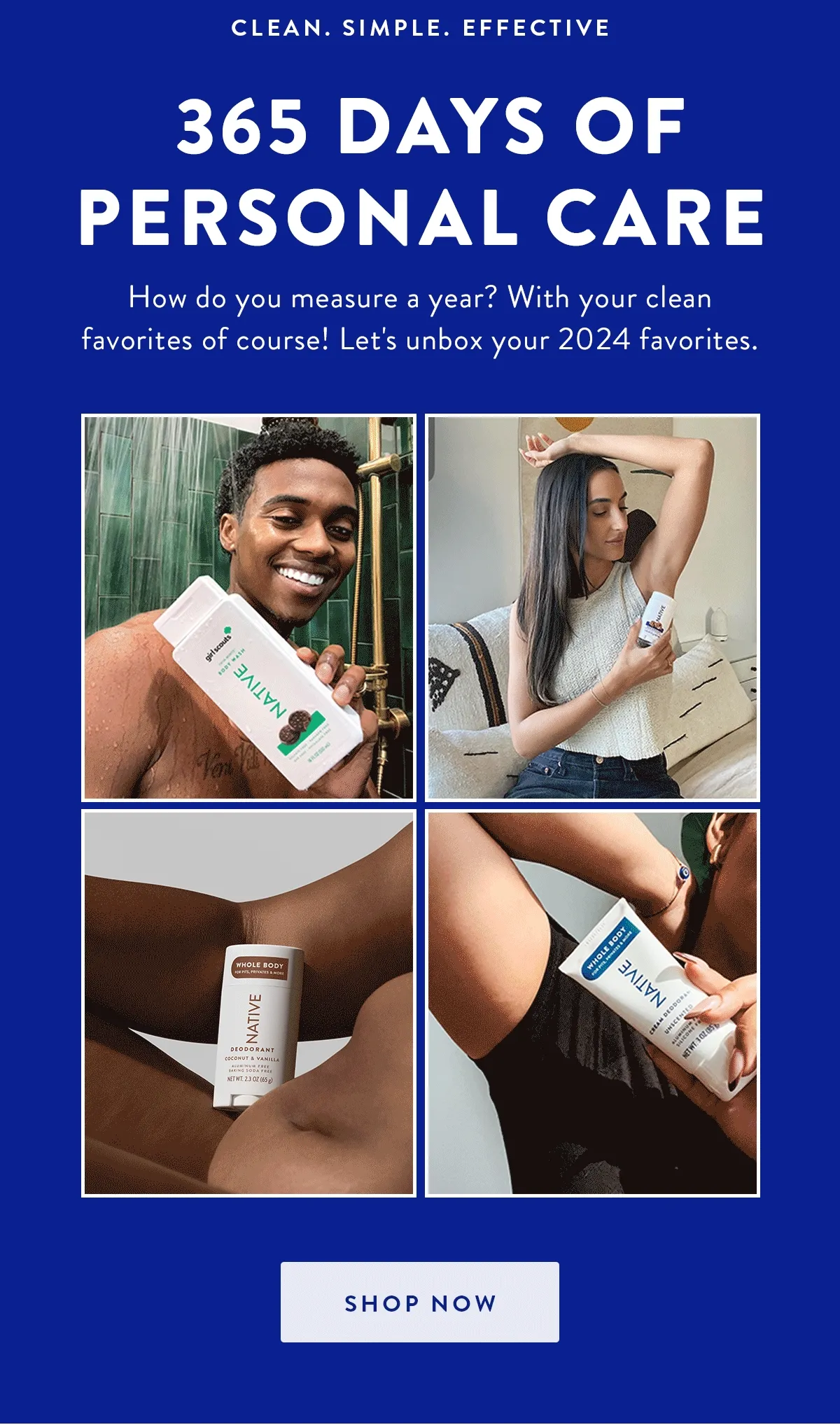 CLEAN. SIMPLE. EFFECTIVE 365 DAYS OF PERSONAL CARE How do you measure a year? With your clean favorites of course! Let's unbox your 2024 favorites. SHOP NOW