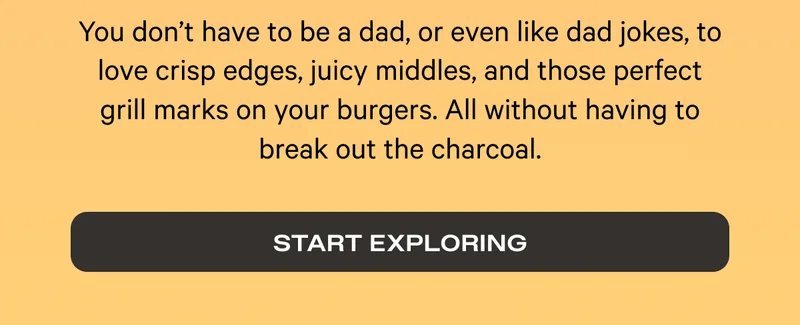 You don't have to be a dad, or even like dad jokes to love crips edges, juicy middles, and those perfect grill marks on your burgers. Start Exploring