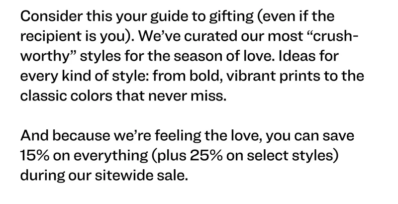 Consider this your guide to gifting (even if the recipient is you). We’ve curated our most “crush-worthy” styles for the season of love. Ideas for every kind of style: from bold, vibrant prints to the classic colors that never miss.  And because we’re feeling the love, you can save 15% on everything (plus 25% on select styles) during our sitewide sale.