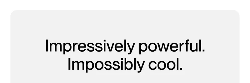 Impressive powerful. Impossibly cool.