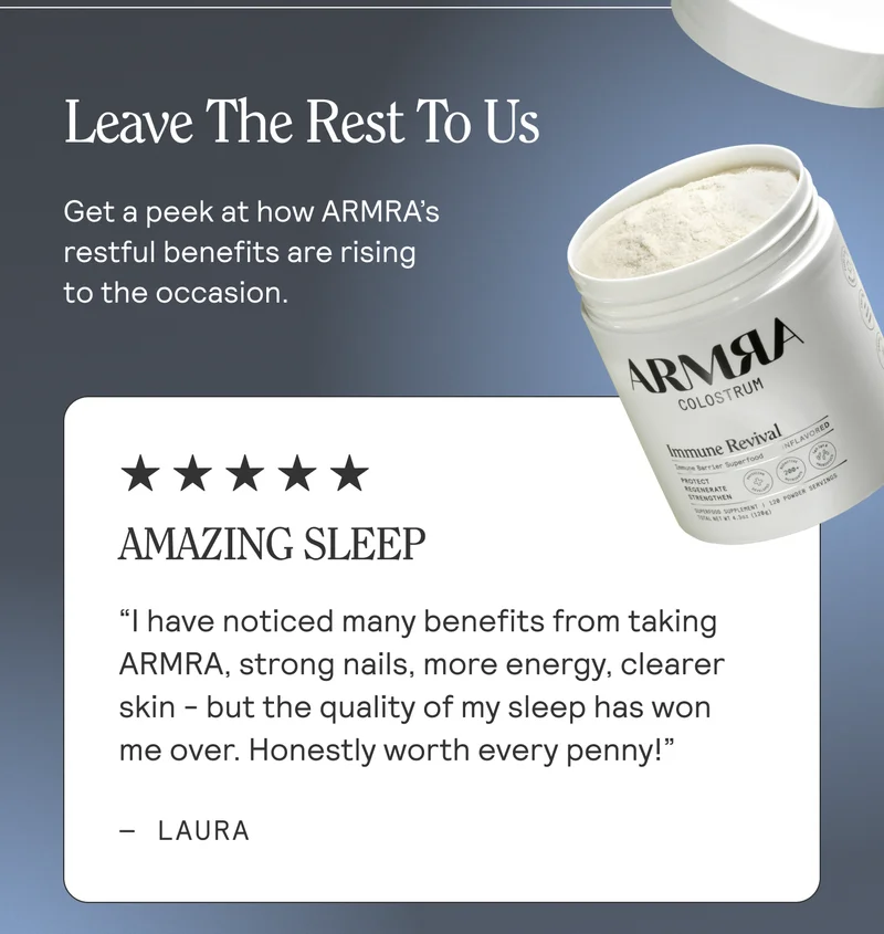 Leave The Rest To Us. Get a peek at how ARMRA’s restful benefits are rising to the occasion. Amazing Sleep  I have noticed many benefits from taking ARMRA, strong nails, more energy, clearer skin - but the quality of my sleep has won me over. Honestly worth every penny! Laura