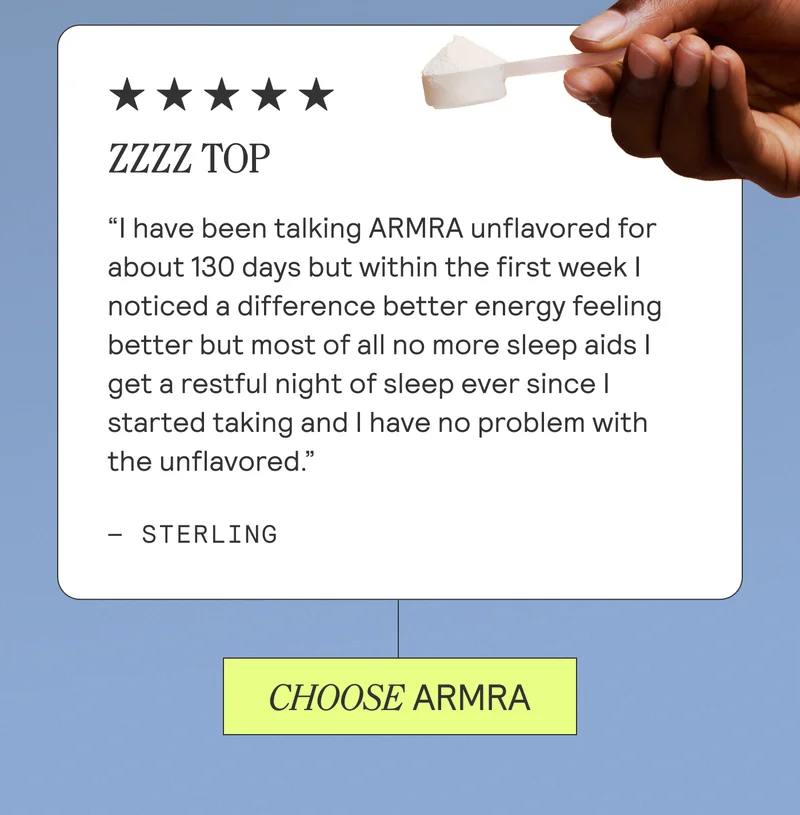 Zzzz Top. I have been talking Armra unflavored for about 130 days but within the first week I noticed a difference better energy feeling better but most of all no more sleep aids I get a restful night of sleep ever since I started taking and I have no problem with the unflavored. Sterling. CHOOSE ARMRA