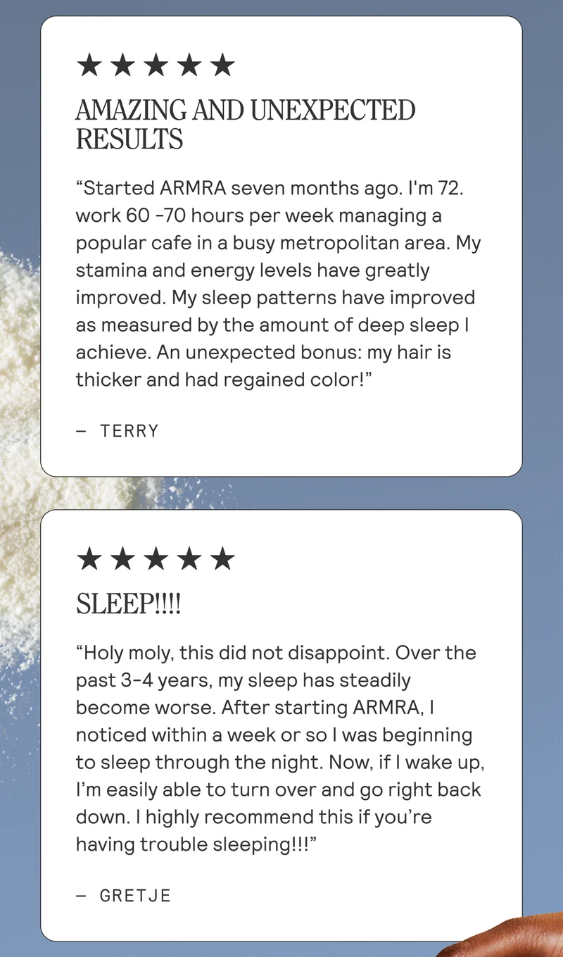 Amazing and Unexpected Results. Started Armra seven months ago. I'm 72. work 60 -70 hours per week managing a popular cafe in a busy metropolitan area. My stamina and energy levels have greatly improved. My sleep patterns have improved as measured by the amount of deep sleep I achieve. An unexpected bonus: my hair is thicker and had regained color! Terry. SLEEP!!!!  Holy moly, this did not disappoint. Over the past 3-4 years, my sleep has steadily become worse. After starting ARMRA, I noticed within a week or so I was beginning to sleep through the night. Now, if I wake up, I’m easily able to turn over and go right back down. I highly recommend this if you’re having trouble sleeping!!! Gretje