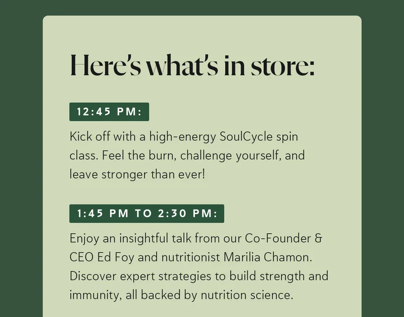 Here’s what’s in store:  12:45 PM: Kick off with a high-energy SoulCycle spin class. Feel the burn, challenge yourself, and leave stronger than ever!  1:45 PM to 2:30 PM: Enjoy an insightful talk from our Co-Founder & CEO Ed Foy and nutritionist Marilia Chamon. Discover expert strategies to build strength and immunity, all backed by nutrition science.