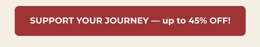SUPPORT YOUR JOURNEY — up to 45% OFF!