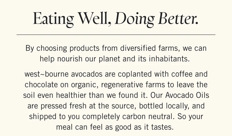 Eating Well, Doing Better.   By choosing products from diversified farms, we can help nourish our planet and its inhabitants.   west~bourne avocados are coplanted with coffee and chocolate on organic, regenerative farms to leave the soil even healthier than we found it. Our Avocado Oils are pressed fresh at the source, bottled locally, and shipped to you completely carbon neutral. So your meal can feel as good as it tastes.