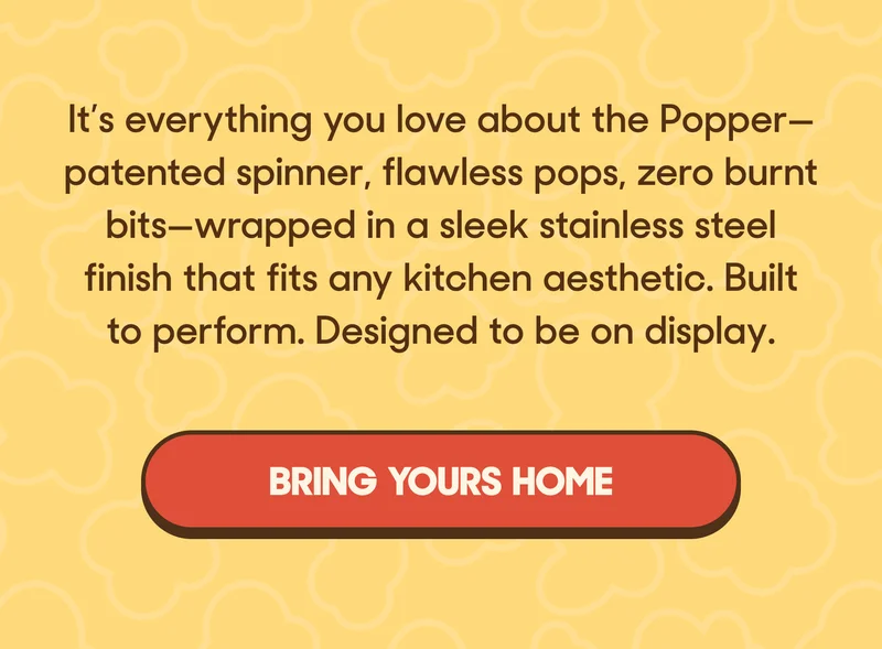 It’s everything you love about the Popper—patented spinner, flawless pops, zero burnt bits—wrapped in a sleek stainless steel finish that fits any kitchen aesthetic. Built to perform. Designed to be on display. BRING YOURS HOME