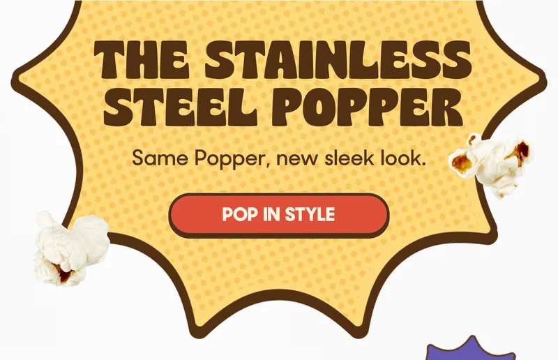 THE STAINLESS STEEL POPPER Same Popper, new sleek look. POP IN STYLE