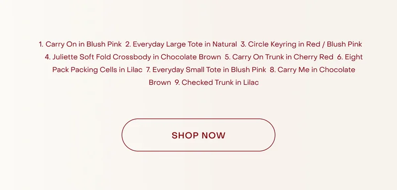 Carry On in Blush Pink  2. Everyday Large Tote in Natural  3. Hotel Keyring in Red / Blush Pink  4. Hanging Toiletry Bag in Grape  5. Everyday Small Tote in Blush Pink  6. Card Holder in Red / Blush Pink  7. Checked Trunk in Plum  8. Juliette Soft Bucket Tote in Cream  9. Carry On Trunk in Cherry Red